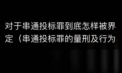 对于串通投标罪到底怎样被界定（串通投标罪的量刑及行为表现）