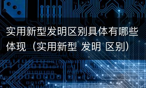 实用新型发明区别具体有哪些体现（实用新型 发明 区别）