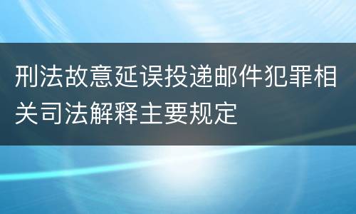 刑法故意延误投递邮件犯罪相关司法解释主要规定