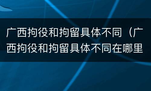 广西拘役和拘留具体不同（广西拘役和拘留具体不同在哪里）