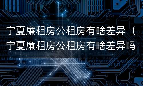 宁夏廉租房公租房有啥差异（宁夏廉租房公租房有啥差异吗）