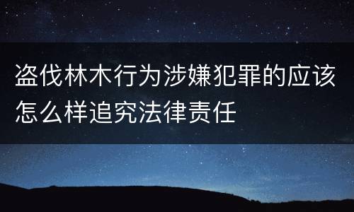 盗伐林木行为涉嫌犯罪的应该怎么样追究法律责任
