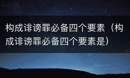 构成诽谤罪必备四个要素（构成诽谤罪必备四个要素是）