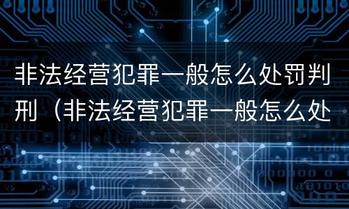 非法经营犯罪一般怎么处罚判刑（非法经营犯罪一般怎么处罚判刑的）