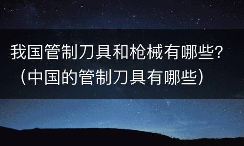 我国管制刀具和枪械有哪些？（中国的管制刀具有哪些）
