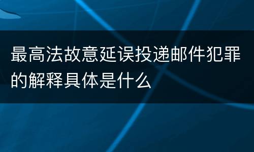 最高法故意延误投递邮件犯罪的解释具体是什么