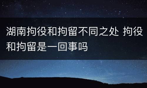 湖南拘役和拘留不同之处 拘役和拘留是一回事吗