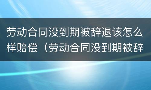 劳动合同没到期被辞退该怎么样赔偿（劳动合同没到期被辞退该怎么样赔偿呢）