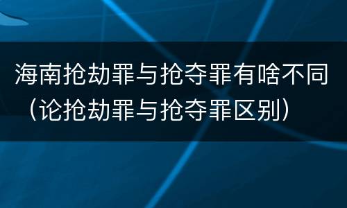 海南抢劫罪与抢夺罪有啥不同（论抢劫罪与抢夺罪区别）