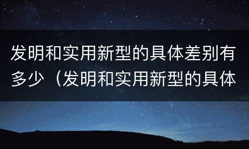 发明和实用新型的具体差别有多少（发明和实用新型的具体差别有多少种）