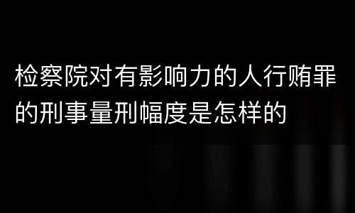 检察院对有影响力的人行贿罪的刑事量刑幅度是怎样的