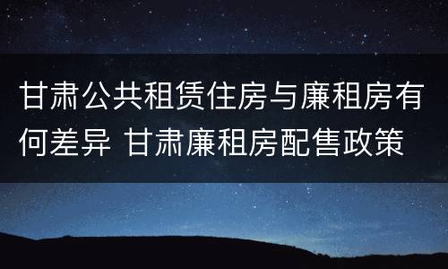 甘肃公共租赁住房与廉租房有何差异 甘肃廉租房配售政策
