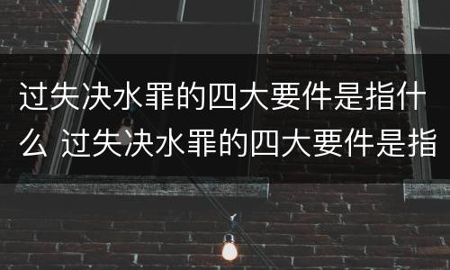 过失决水罪的四大要件是指什么 过失决水罪的四大要件是指什么呢