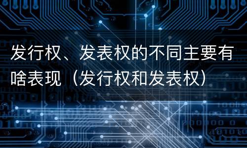 发行权、发表权的不同主要有啥表现（发行权和发表权）