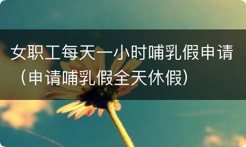 女职工每天一小时哺乳假申请（申请哺乳假全天休假）