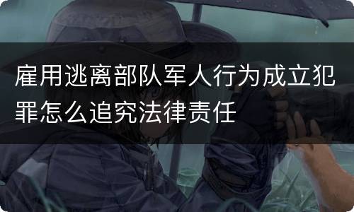 雇用逃离部队军人行为成立犯罪怎么追究法律责任