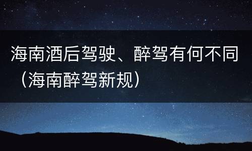 海南酒后驾驶、醉驾有何不同（海南醉驾新规）
