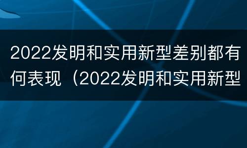 2022发明和实用新型差别都有何表现（2022发明和实用新型差别都有何表现和意义）