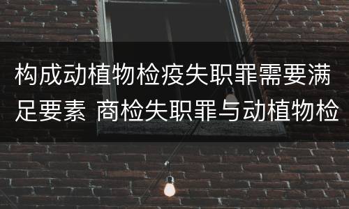 构成动植物检疫失职罪需要满足要素 商检失职罪与动植物检疫失职罪的区别在于
