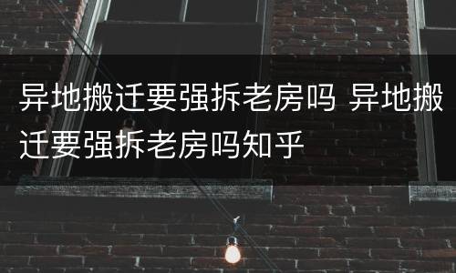 异地搬迁要强拆老房吗 异地搬迁要强拆老房吗知乎