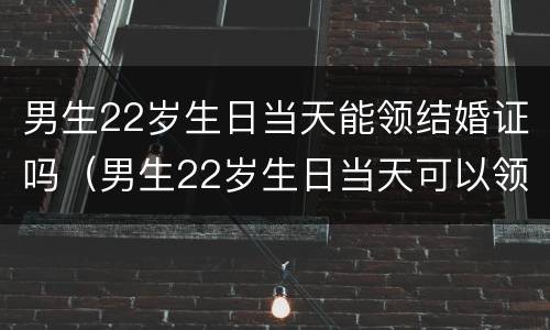 男生22岁生日当天能领结婚证吗（男生22岁生日当天可以领结婚证吗）
