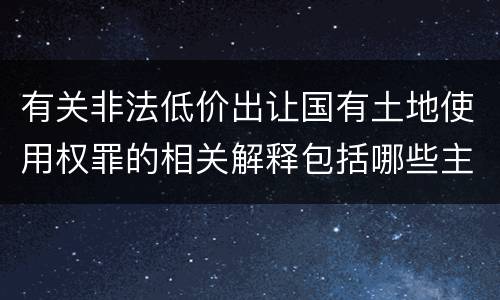 有关非法低价出让国有土地使用权罪的相关解释包括哪些主要内容