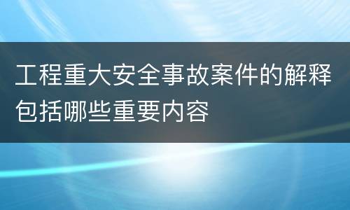 工程重大安全事故案件的解释包括哪些重要内容