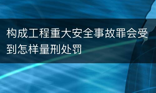 构成工程重大安全事故罪会受到怎样量刑处罚