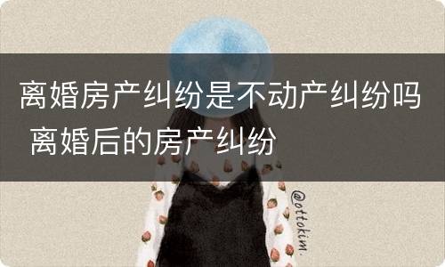 离婚房产纠纷是不动产纠纷吗 离婚后的房产纠纷