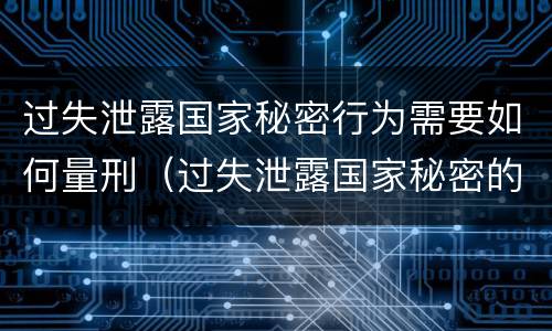 过失泄露国家秘密行为需要如何量刑（过失泄露国家秘密的情形有哪些）