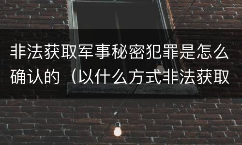 非法获取军事秘密犯罪是怎么确认的（以什么方式非法获取军事秘密的构成非法获取军事秘密罪）