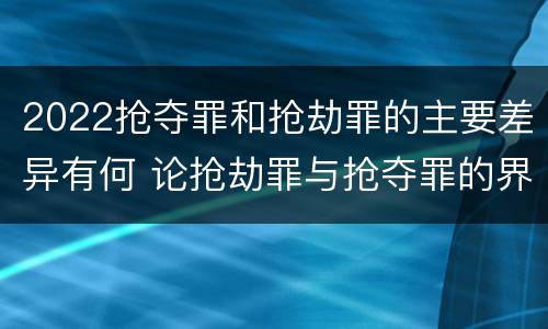 2022抢夺罪和抢劫罪的主要差异有何 论抢劫罪与抢夺罪的界限