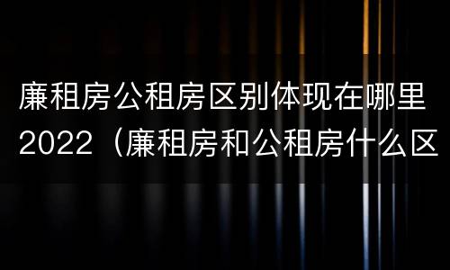 廉租房公租房区别体现在哪里2022(廉租房和公租房什么区别)