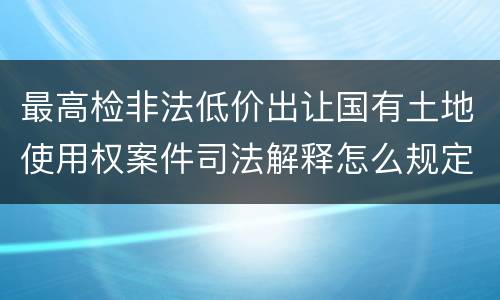 最高检非法低价出让国有土地使用权案件司法解释怎么规定的