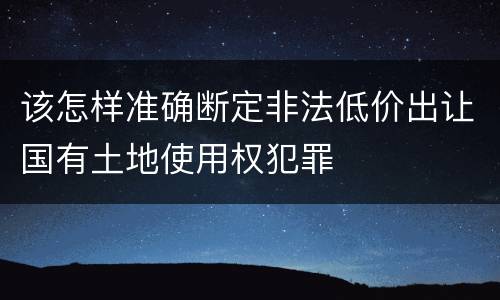 该怎样准确断定非法低价出让国有土地使用权犯罪
