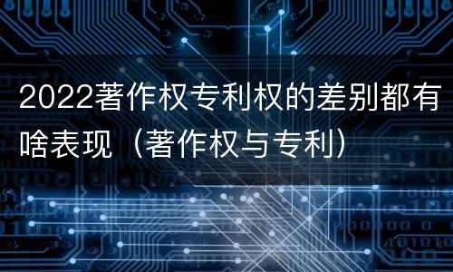 2022著作权专利权的差别都有啥表现（著作权与专利）
