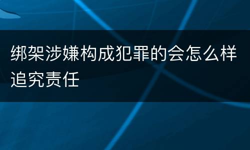 绑架涉嫌构成犯罪的会怎么样追究责任