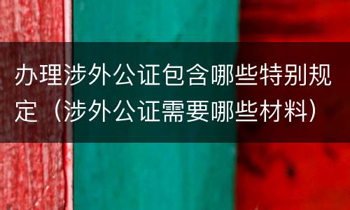办理涉外公证包含哪些特别规定（涉外公证需要哪些材料）