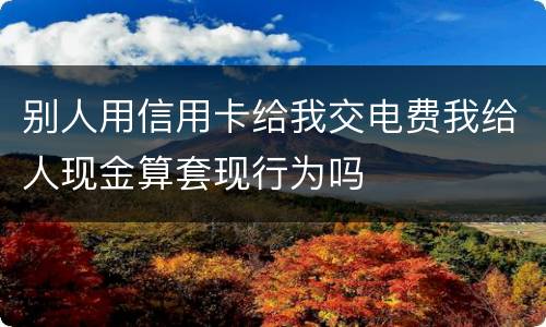 别人用信用卡给我交电费我给人现金算套现行为吗