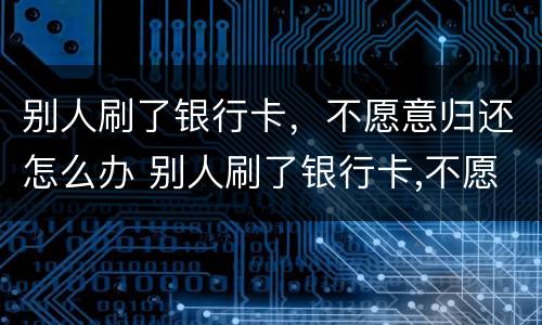 别人刷了银行卡，不愿意归还怎么办 别人刷了银行卡,不愿意归还怎么办呢
