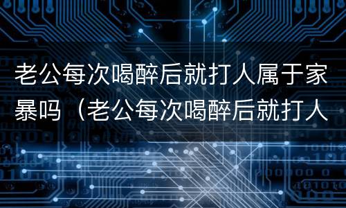 老公每次喝醉后就打人属于家暴吗（老公每次喝醉后就打人属于家暴吗）