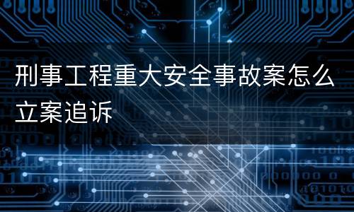 刑事工程重大安全事故案怎么立案追诉
