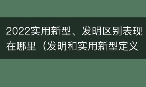 2022实用新型、发明区别表现在哪里（发明和实用新型定义）