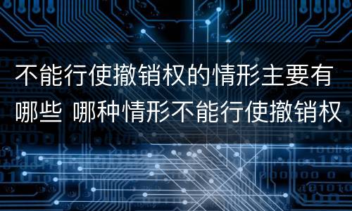 不能行使撤销权的情形主要有哪些 哪种情形不能行使撤销权