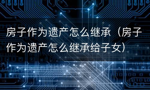 房子作为遗产怎么继承（房子作为遗产怎么继承给子女）