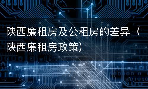 陕西廉租房及公租房的差异（陕西廉租房政策）