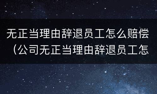 无正当理由辞退员工怎么赔偿（公司无正当理由辞退员工怎么赔偿）