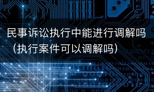 民事诉讼执行中能进行调解吗（执行案件可以调解吗）