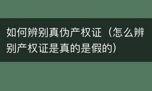如何辨别真伪产权证（怎么辨别产权证是真的是假的）