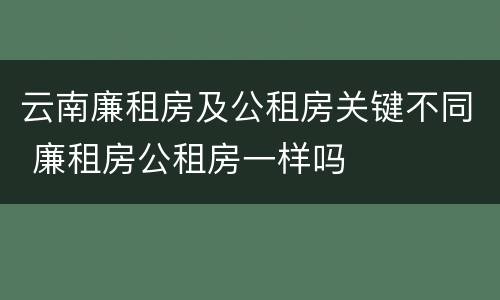 云南廉租房及公租房关键不同 廉租房公租房一样吗